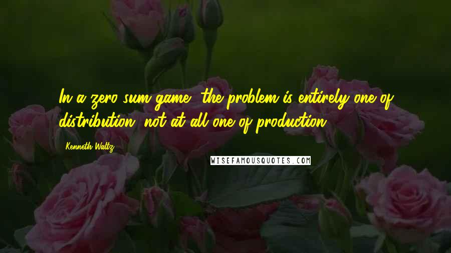 Kenneth Waltz Quotes: In a zero-sum game, the problem is entirely one of distribution, not at all one of production.