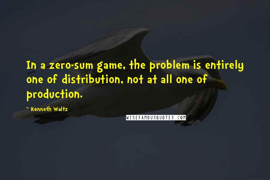 Kenneth Waltz Quotes: In a zero-sum game, the problem is entirely one of distribution, not at all one of production.