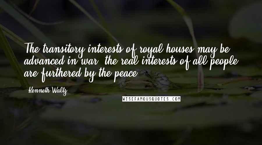 Kenneth Waltz Quotes: The transitory interests of royal houses may be advanced in war; the real interests of all people are furthered by the peace.