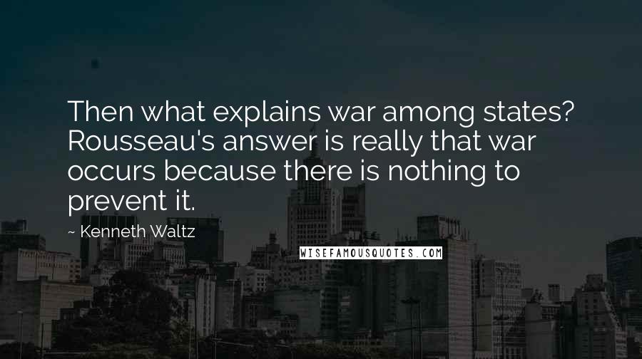 Kenneth Waltz Quotes: Then what explains war among states? Rousseau's answer is really that war occurs because there is nothing to prevent it.