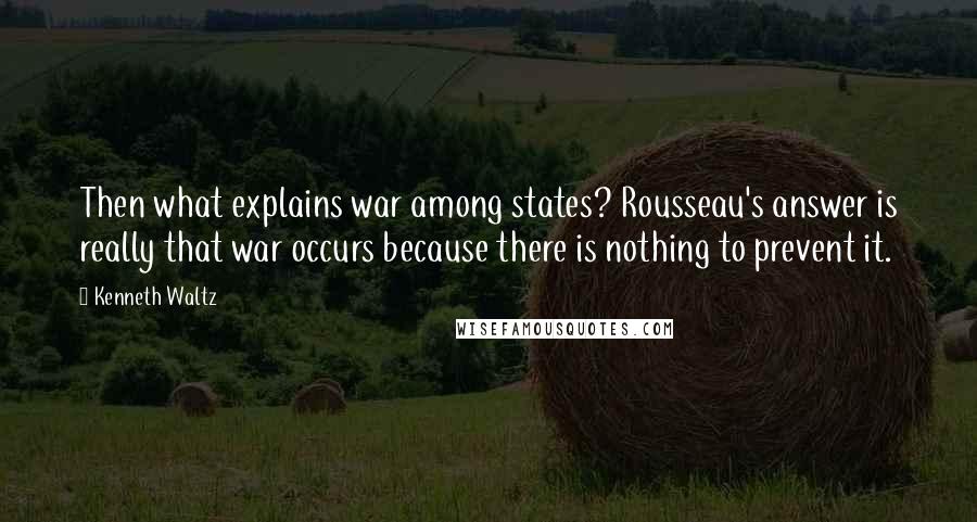 Kenneth Waltz Quotes: Then what explains war among states? Rousseau's answer is really that war occurs because there is nothing to prevent it.