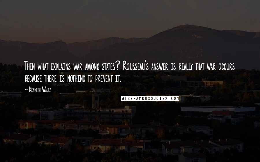 Kenneth Waltz Quotes: Then what explains war among states? Rousseau's answer is really that war occurs because there is nothing to prevent it.