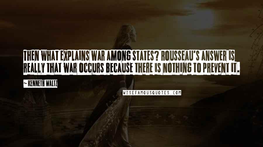 Kenneth Waltz Quotes: Then what explains war among states? Rousseau's answer is really that war occurs because there is nothing to prevent it.