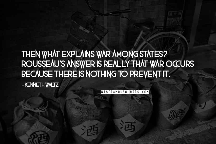 Kenneth Waltz Quotes: Then what explains war among states? Rousseau's answer is really that war occurs because there is nothing to prevent it.