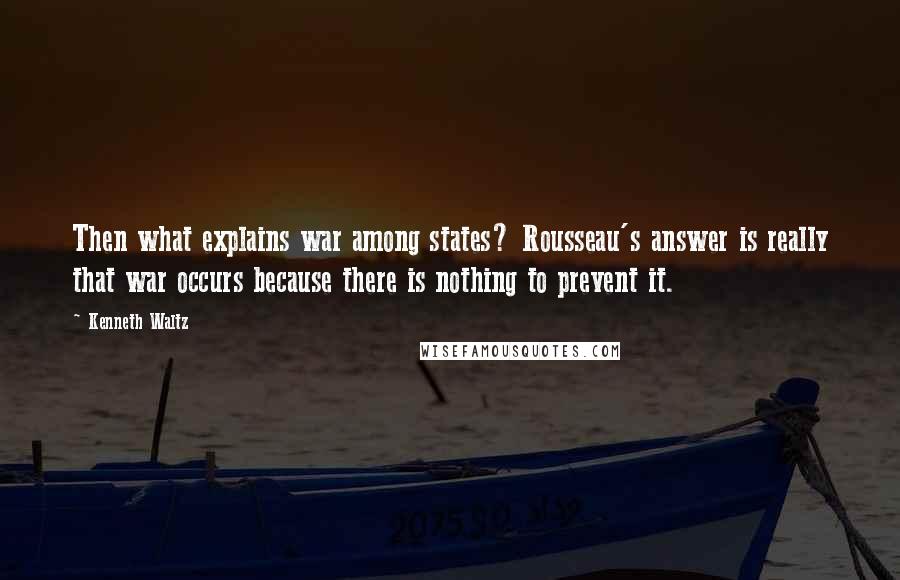 Kenneth Waltz Quotes: Then what explains war among states? Rousseau's answer is really that war occurs because there is nothing to prevent it.