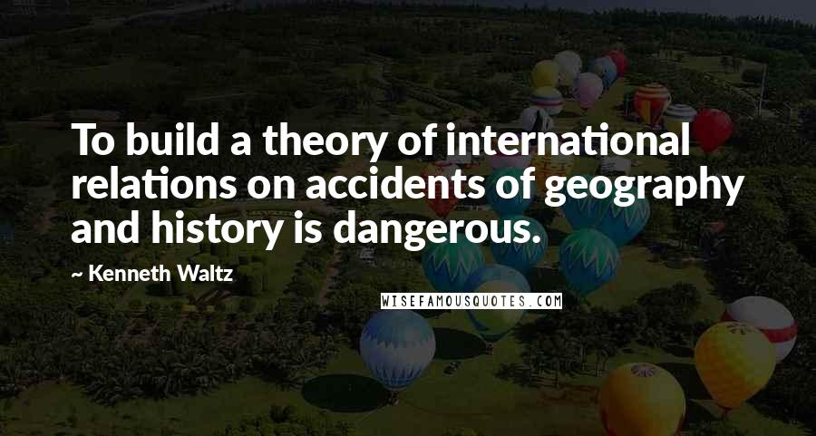 Kenneth Waltz Quotes: To build a theory of international relations on accidents of geography and history is dangerous.