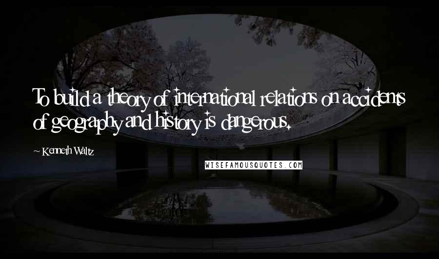 Kenneth Waltz Quotes: To build a theory of international relations on accidents of geography and history is dangerous.