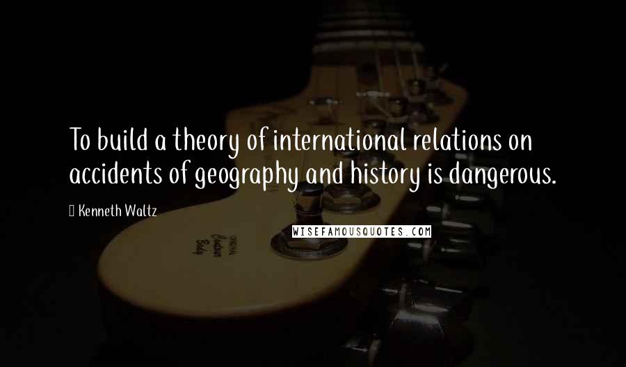 Kenneth Waltz Quotes: To build a theory of international relations on accidents of geography and history is dangerous.