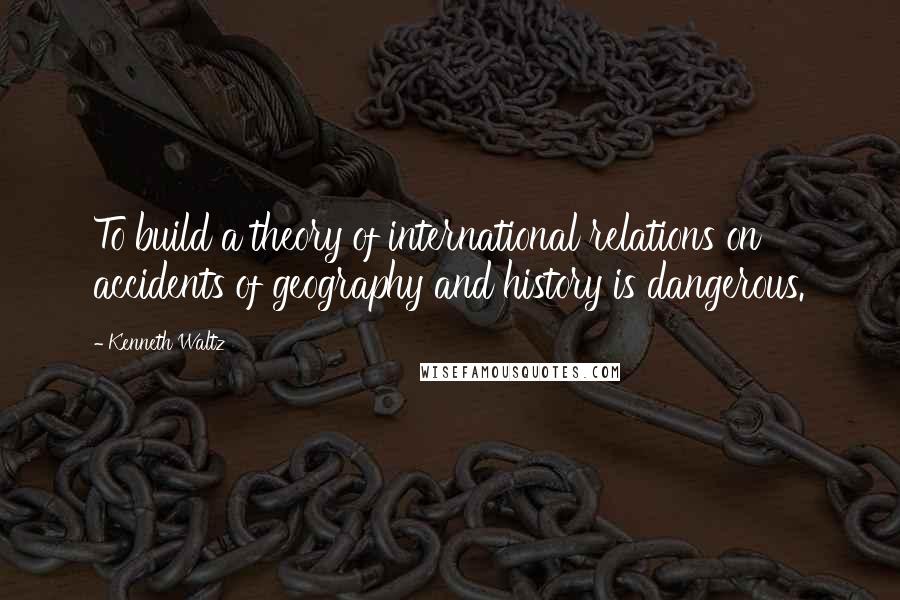 Kenneth Waltz Quotes: To build a theory of international relations on accidents of geography and history is dangerous.