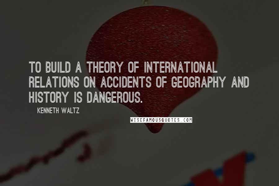 Kenneth Waltz Quotes: To build a theory of international relations on accidents of geography and history is dangerous.