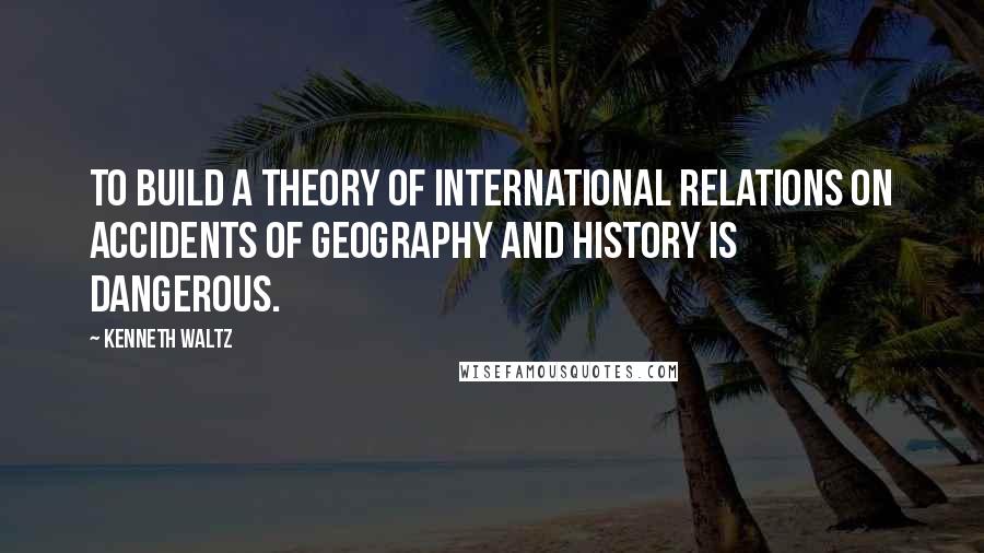 Kenneth Waltz Quotes: To build a theory of international relations on accidents of geography and history is dangerous.