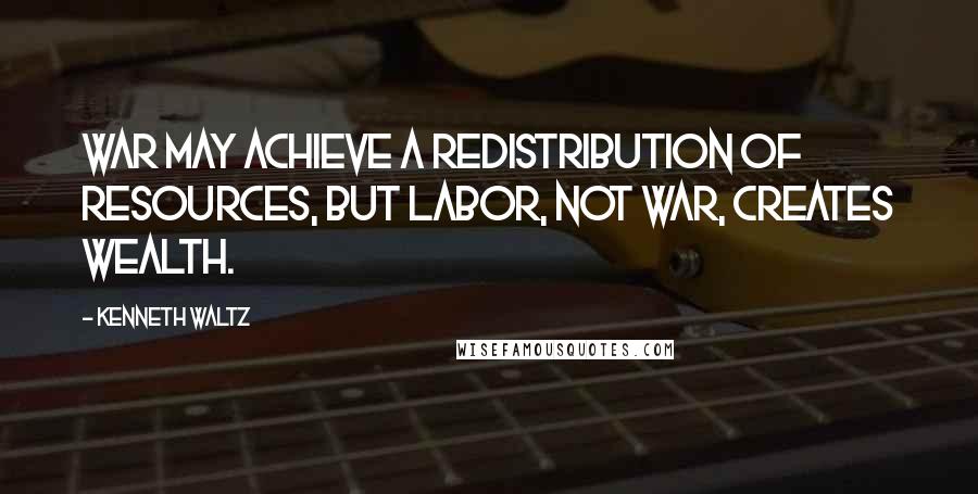 Kenneth Waltz Quotes: War may achieve a redistribution of resources, but labor, not war, creates wealth.