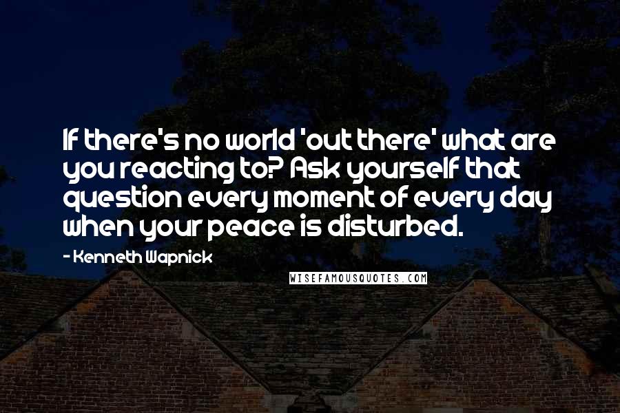 Kenneth Wapnick Quotes: If there's no world 'out there' what are you reacting to? Ask yourself that question every moment of every day when your peace is disturbed.