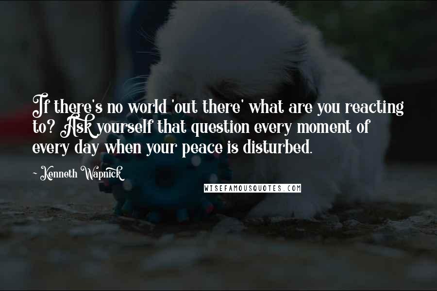 Kenneth Wapnick Quotes: If there's no world 'out there' what are you reacting to? Ask yourself that question every moment of every day when your peace is disturbed.