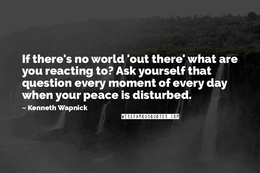 Kenneth Wapnick Quotes: If there's no world 'out there' what are you reacting to? Ask yourself that question every moment of every day when your peace is disturbed.