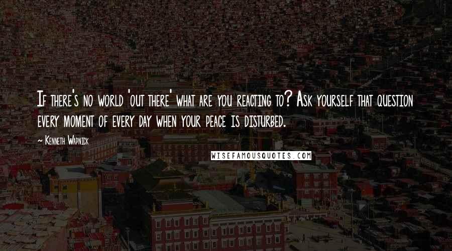 Kenneth Wapnick Quotes: If there's no world 'out there' what are you reacting to? Ask yourself that question every moment of every day when your peace is disturbed.