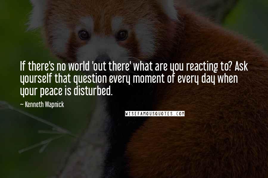 Kenneth Wapnick Quotes: If there's no world 'out there' what are you reacting to? Ask yourself that question every moment of every day when your peace is disturbed.