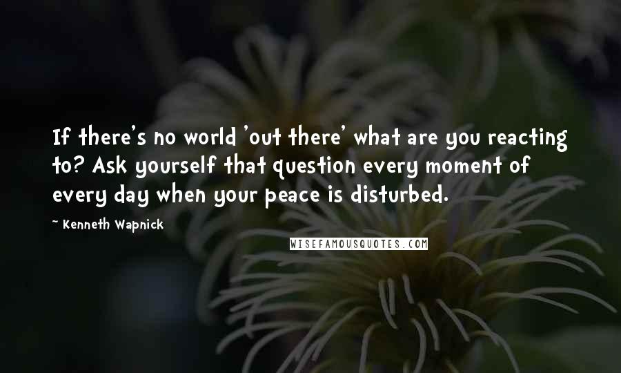 Kenneth Wapnick Quotes: If there's no world 'out there' what are you reacting to? Ask yourself that question every moment of every day when your peace is disturbed.