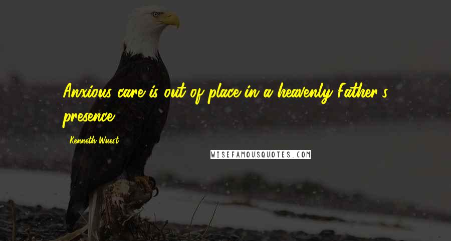 Kenneth Wuest Quotes: Anxious care is out of place in a heavenly Father's presence.