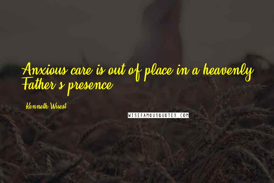 Kenneth Wuest Quotes: Anxious care is out of place in a heavenly Father's presence.