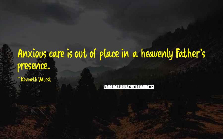 Kenneth Wuest Quotes: Anxious care is out of place in a heavenly Father's presence.