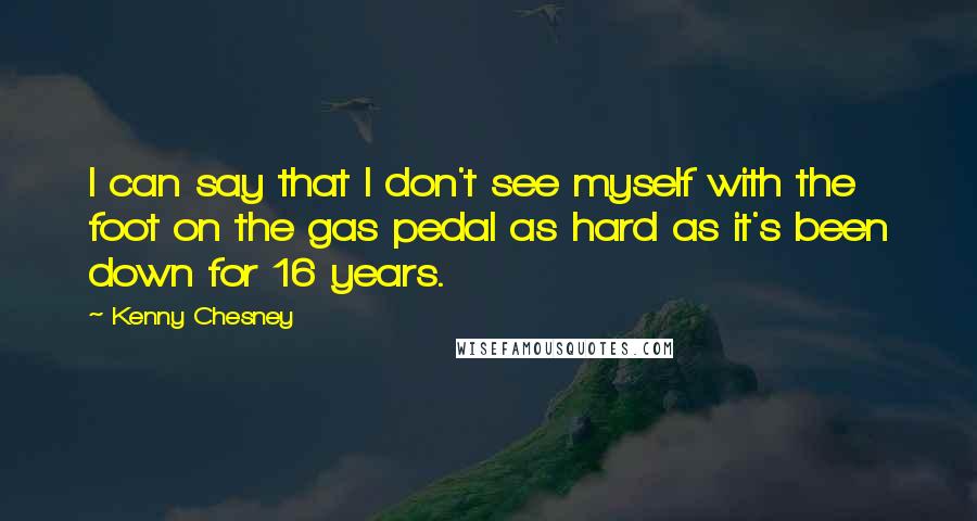 Kenny Chesney Quotes: I can say that I don't see myself with the foot on the gas pedal as hard as it's been down for 16 years.