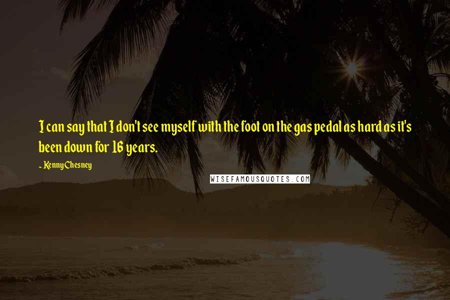 Kenny Chesney Quotes: I can say that I don't see myself with the foot on the gas pedal as hard as it's been down for 16 years.