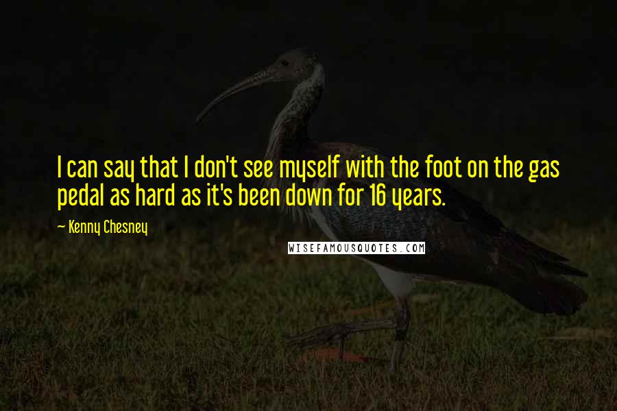 Kenny Chesney Quotes: I can say that I don't see myself with the foot on the gas pedal as hard as it's been down for 16 years.