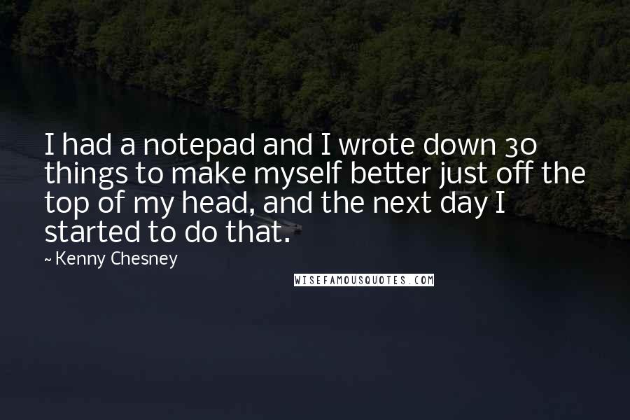Kenny Chesney Quotes: I had a notepad and I wrote down 30 things to make myself better just off the top of my head, and the next day I started to do that.
