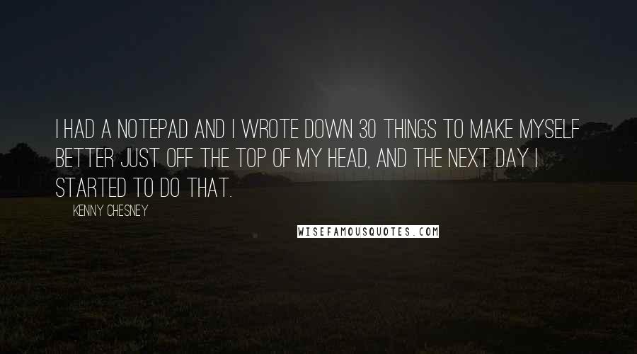 Kenny Chesney Quotes: I had a notepad and I wrote down 30 things to make myself better just off the top of my head, and the next day I started to do that.