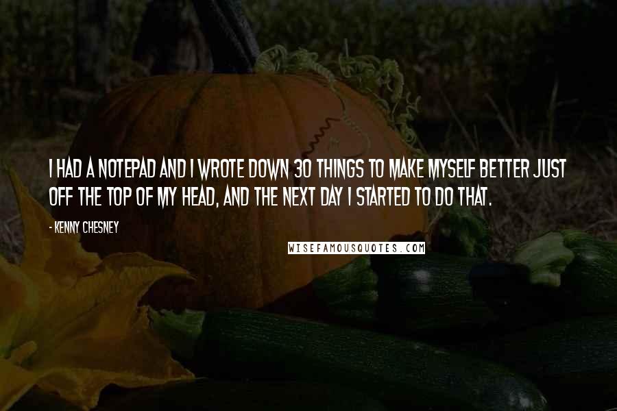 Kenny Chesney Quotes: I had a notepad and I wrote down 30 things to make myself better just off the top of my head, and the next day I started to do that.