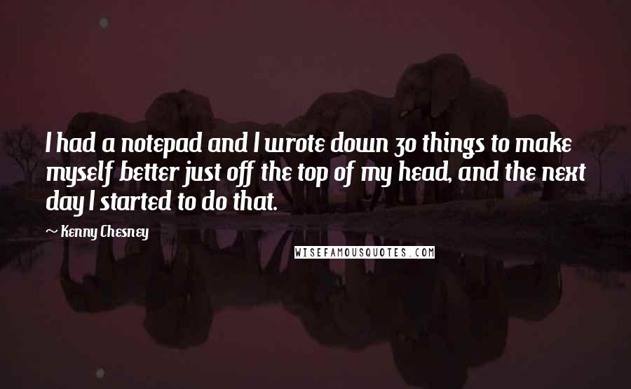 Kenny Chesney Quotes: I had a notepad and I wrote down 30 things to make myself better just off the top of my head, and the next day I started to do that.