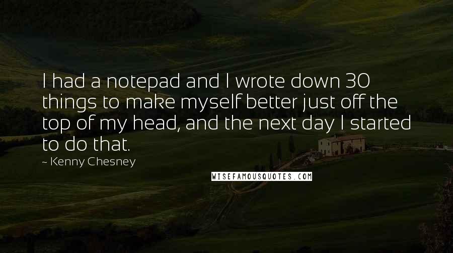 Kenny Chesney Quotes: I had a notepad and I wrote down 30 things to make myself better just off the top of my head, and the next day I started to do that.