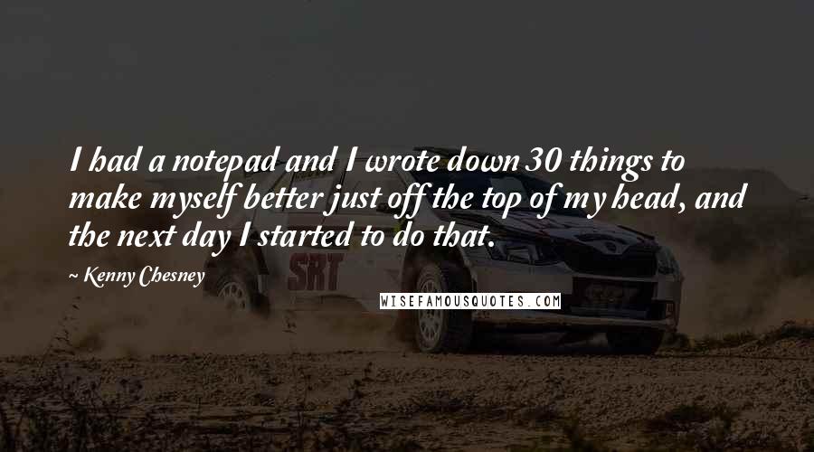 Kenny Chesney Quotes: I had a notepad and I wrote down 30 things to make myself better just off the top of my head, and the next day I started to do that.