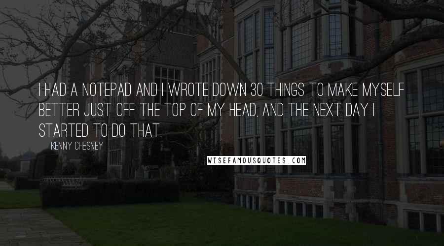 Kenny Chesney Quotes: I had a notepad and I wrote down 30 things to make myself better just off the top of my head, and the next day I started to do that.