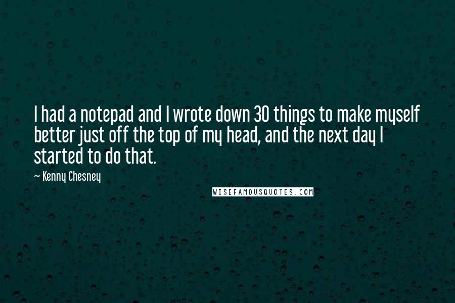 Kenny Chesney Quotes: I had a notepad and I wrote down 30 things to make myself better just off the top of my head, and the next day I started to do that.