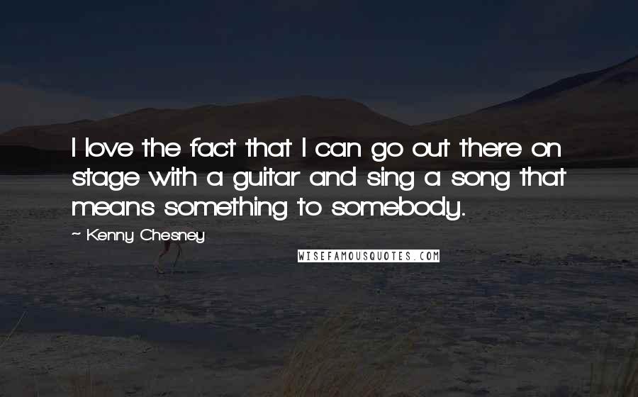 Kenny Chesney Quotes: I love the fact that I can go out there on stage with a guitar and sing a song that means something to somebody.
