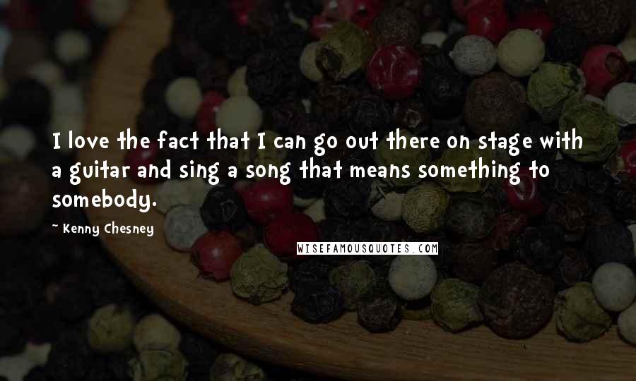 Kenny Chesney Quotes: I love the fact that I can go out there on stage with a guitar and sing a song that means something to somebody.