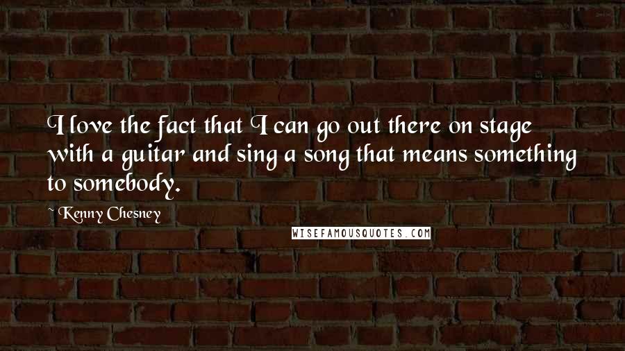 Kenny Chesney Quotes: I love the fact that I can go out there on stage with a guitar and sing a song that means something to somebody.