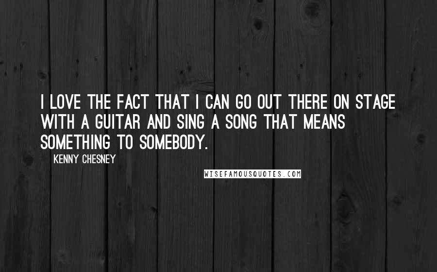 Kenny Chesney Quotes: I love the fact that I can go out there on stage with a guitar and sing a song that means something to somebody.