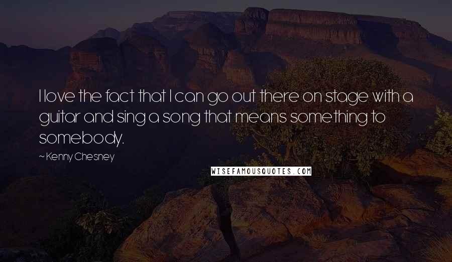 Kenny Chesney Quotes: I love the fact that I can go out there on stage with a guitar and sing a song that means something to somebody.