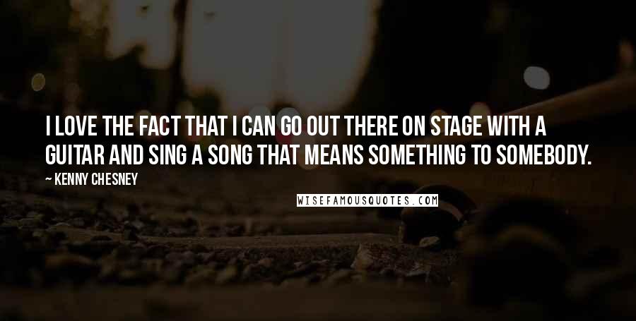 Kenny Chesney Quotes: I love the fact that I can go out there on stage with a guitar and sing a song that means something to somebody.