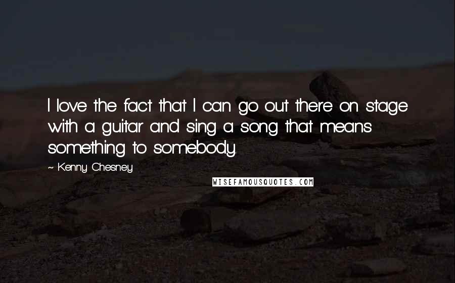 Kenny Chesney Quotes: I love the fact that I can go out there on stage with a guitar and sing a song that means something to somebody.