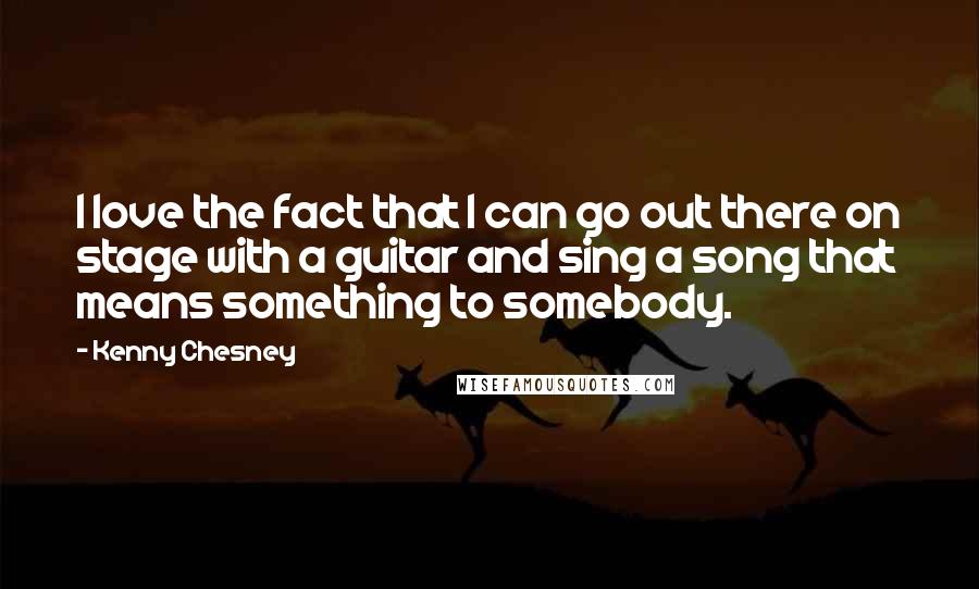 Kenny Chesney Quotes: I love the fact that I can go out there on stage with a guitar and sing a song that means something to somebody.