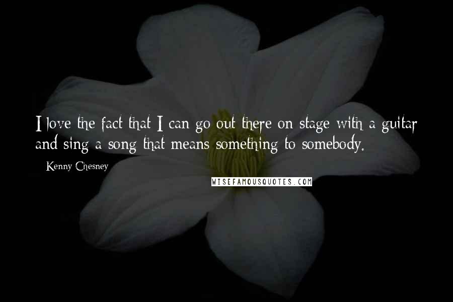 Kenny Chesney Quotes: I love the fact that I can go out there on stage with a guitar and sing a song that means something to somebody.