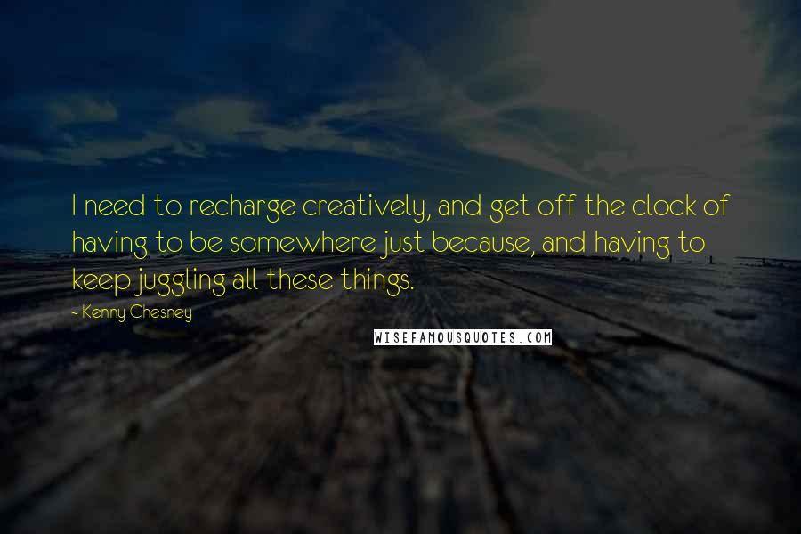 Kenny Chesney Quotes: I need to recharge creatively, and get off the clock of having to be somewhere just because, and having to keep juggling all these things.