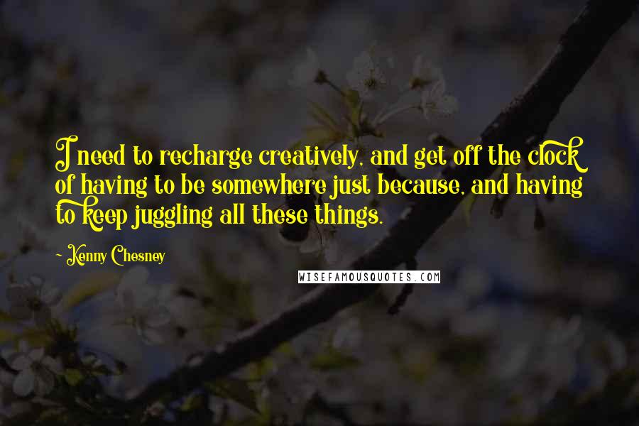 Kenny Chesney Quotes: I need to recharge creatively, and get off the clock of having to be somewhere just because, and having to keep juggling all these things.