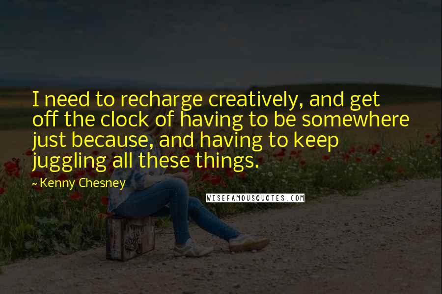 Kenny Chesney Quotes: I need to recharge creatively, and get off the clock of having to be somewhere just because, and having to keep juggling all these things.