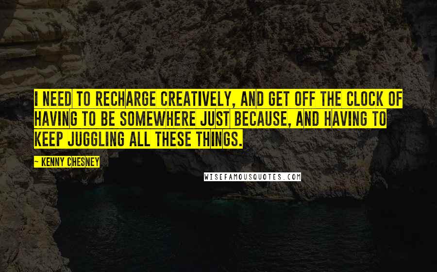 Kenny Chesney Quotes: I need to recharge creatively, and get off the clock of having to be somewhere just because, and having to keep juggling all these things.