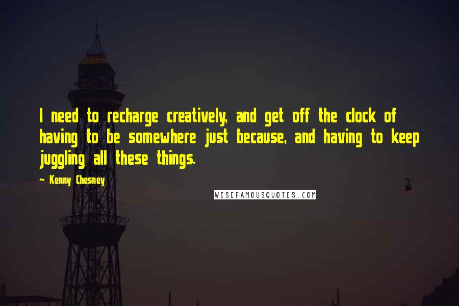 Kenny Chesney Quotes: I need to recharge creatively, and get off the clock of having to be somewhere just because, and having to keep juggling all these things.